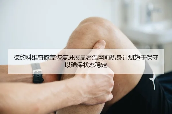 德约科维奇膝盖恢复进展显著温网前热身计划趋于保守以确保状态稳定
