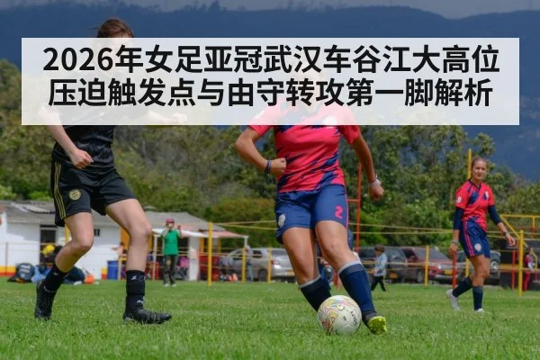 2026年女足亚冠武汉车谷江大高位压迫触发点与由守转攻第一脚解析